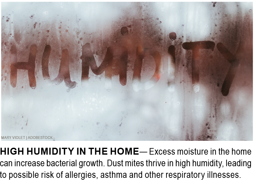 HIGH HUMIDITY IN THE HOME— Excess moisture in the home can increase bacterial growth. Dust mites thrive in high humidity, leading to possible risk of allergies, asthma and other respiratory illnesses. 