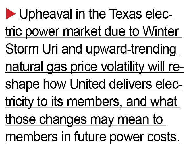 Upheaval in the Texas electric power market due to Winter Storm Uri and upward-trending natural gas price volatility will reshape how United delivers electricity to its members, and what those changes may mean to members in future power costs.