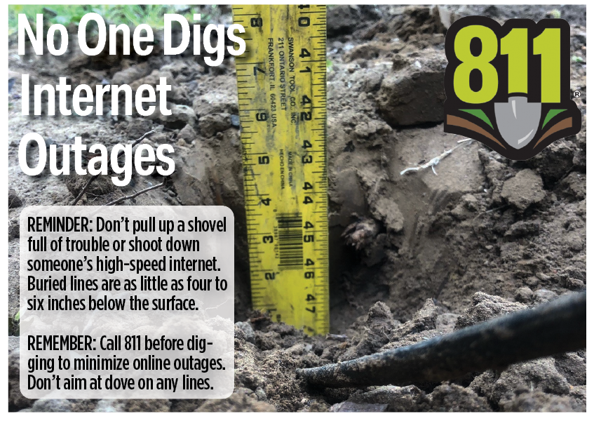Reminder: Don't pull up a shovel full of trouble or shoot down someone's high-speed internet. Buried lines are as little as four to six inches below the surface. Rememebr: Call 811 before digging to minimize online outages. Don't aim at dove on any lines. 